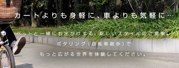 カートよりも身軽に、車よりも気軽に… ペットと一緒にお出かけする、新しいスタイルのご提案。ポタリング（自転車散歩）でもっと広がる世界を体験してください。