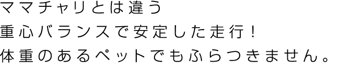 ママチャリとは違う重心バランスで安定した走行！体重のあるペットでもふらつきません。